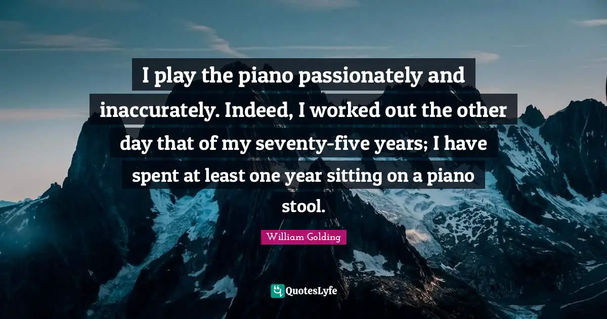 I play the piano passionately and inaccurately. Indeed, I worked out the other day that of my seventy-five years; I have spent at least one year sitting on a piano stool.