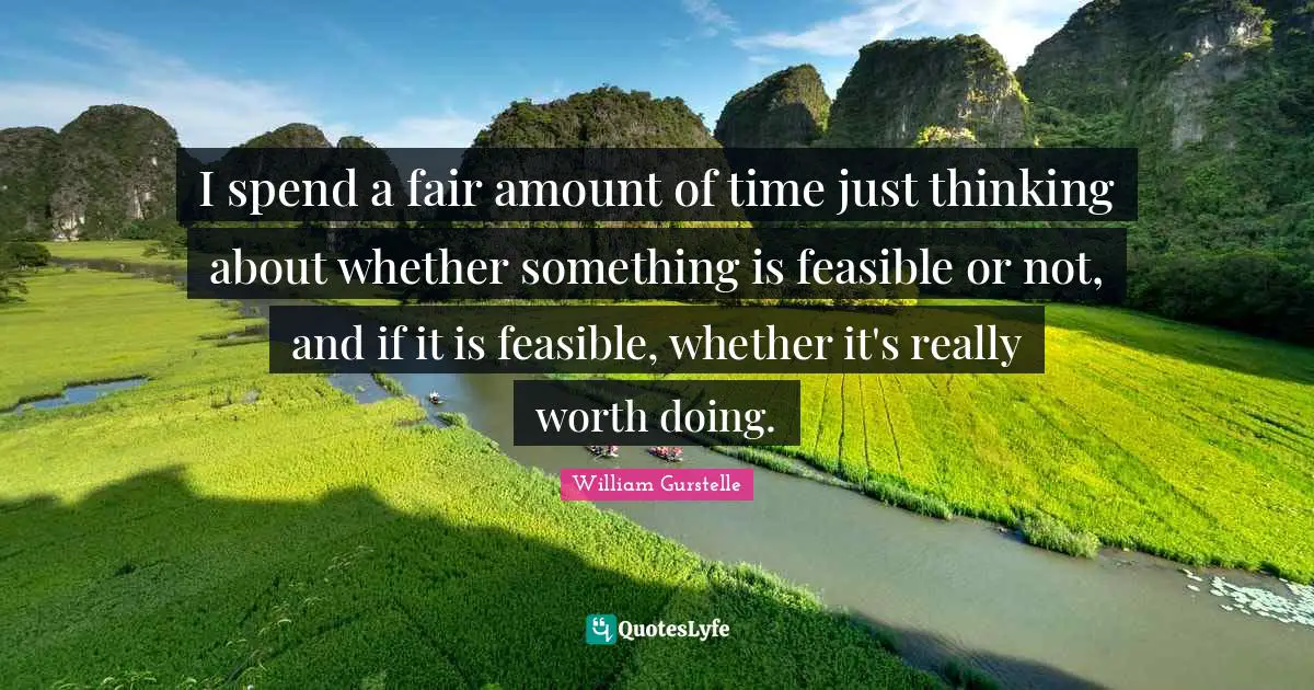I spend a fair amount of time just thinking about whether something is feasible or not, and if it is feasible, whether it's really worth doing.