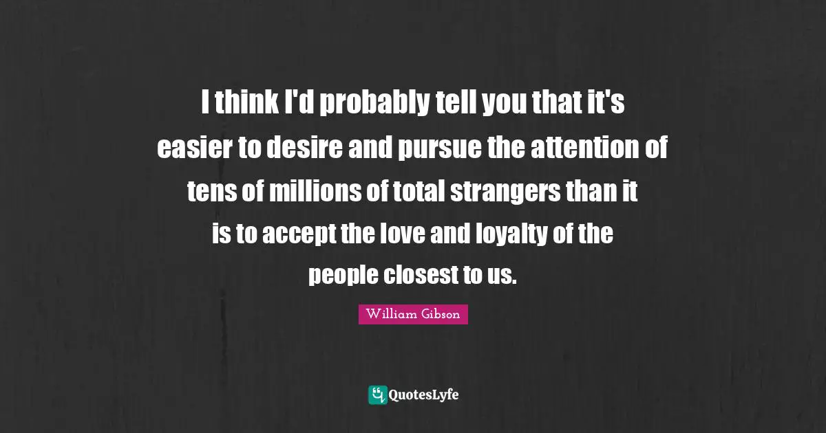 William Gibson Quotes: "I think I'd probably tell you that it's easier to desire and pursue the attention of tens of millions of total strangers than it is to accept the love and loyalty of the people closest to us."
