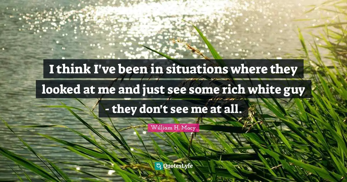 I think I've been in situations where they looked at me and just see some rich white guy - they don't see me at all.
