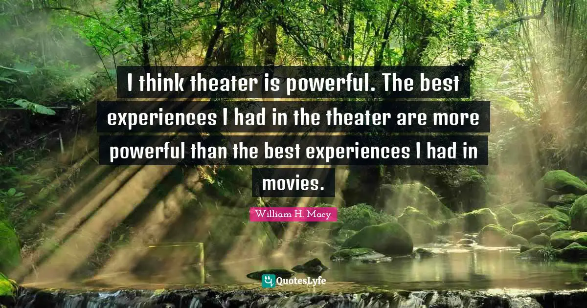 I think theater is powerful. The best experiences I had in the theater are more powerful than the best experiences I had in movies.