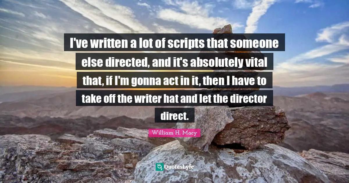 I've written a lot of scripts that someone else directed, and it's absolutely vital that, if I'm gonna act in it, then I have to take off the writer hat and let the director direct.