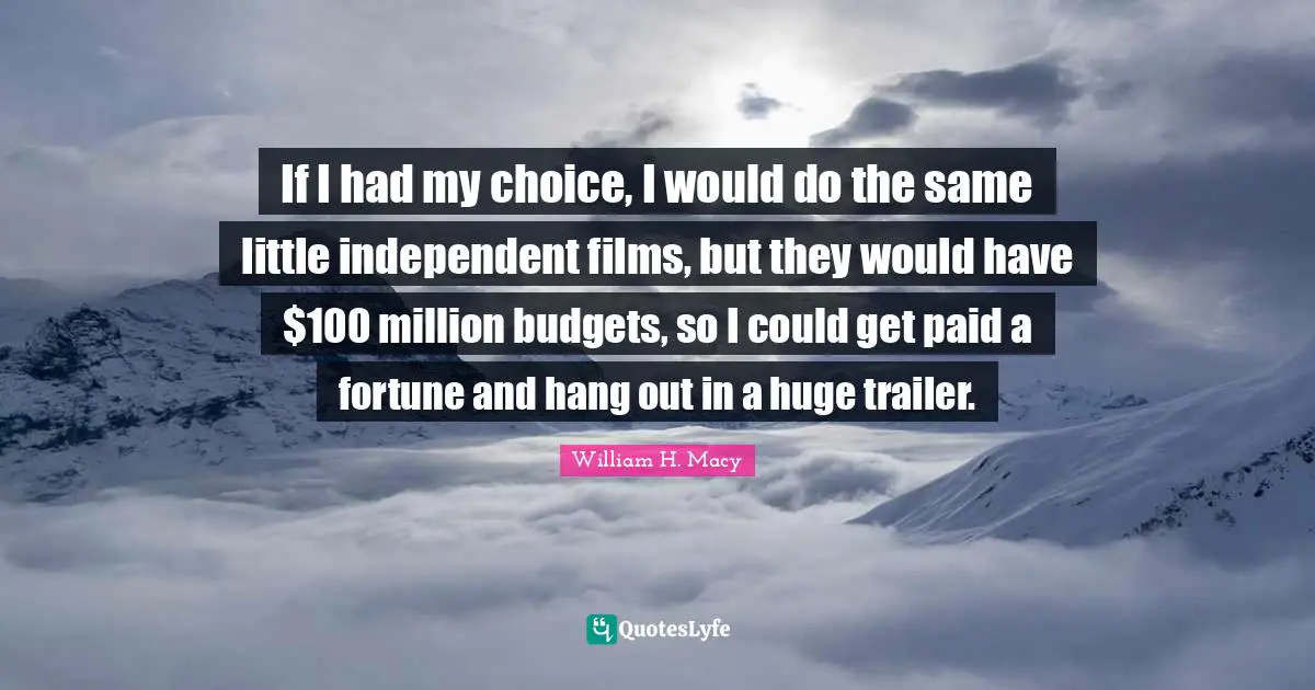 If I had my choice, I would do the same little independent films, but they would have $100 million budgets, so I could get paid a fortune and hang out in a huge trailer.