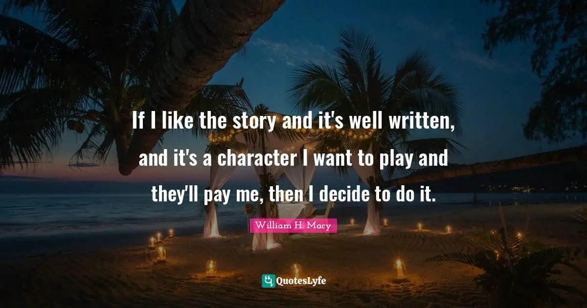 If I like the story and it's well written, and it's a character I want to play and they'll pay me, then I decide to do it.