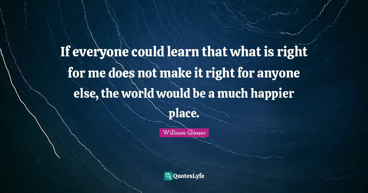 William Glasser Quotes: "If everyone could learn that what is right for me does not make it right for anyone else, the world would be a much happier place."