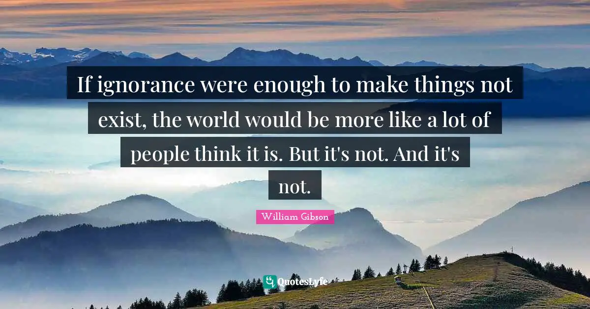 William Gibson Quotes: If ignorance were enough to make things not exist, the world would be more like a lot of people think it is. But it's not. And it's not.
