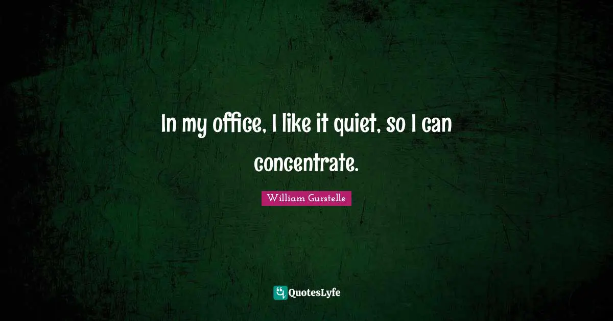 In my office, I like it quiet, so I can concentrate.