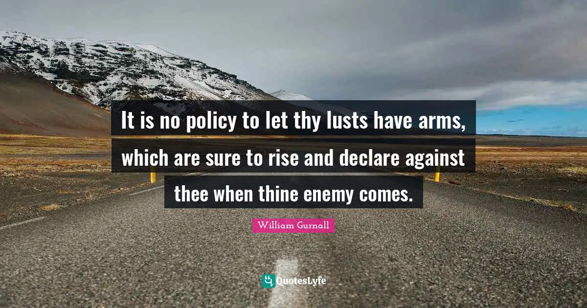 It is no policy to let thy lusts have arms, which are sure to rise and declare against thee when thine enemy comes.