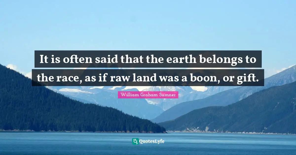 It is often said that the earth belongs to the race, as if raw land was a boon, or gift.