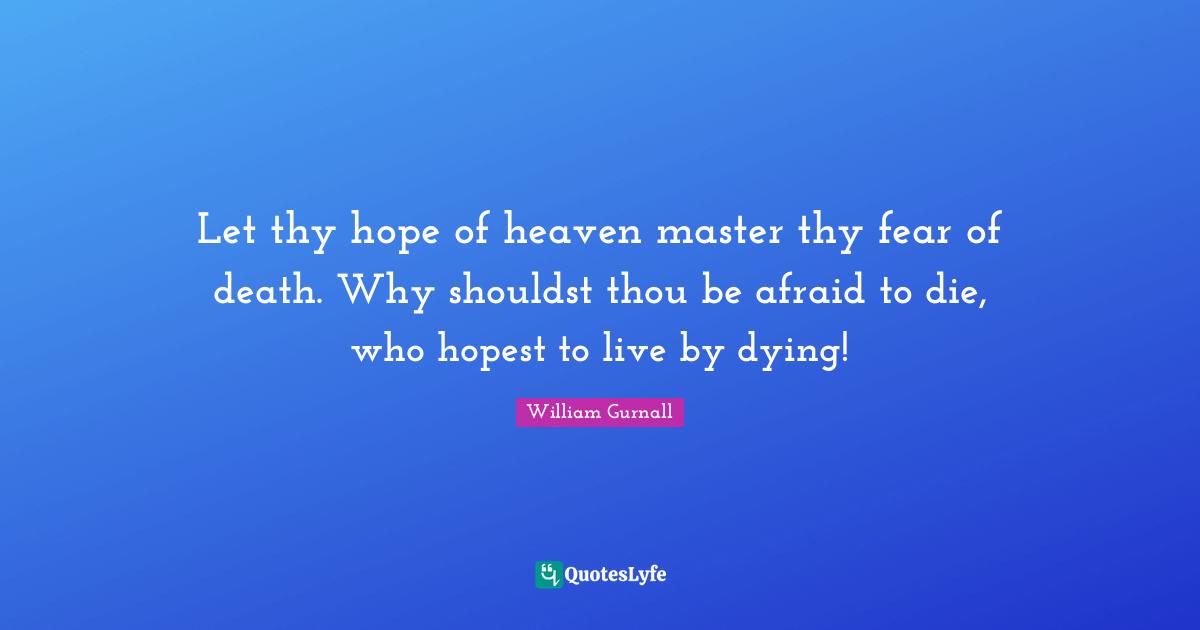 Let thy hope of heaven master thy fear of death. Why shouldst thou be afraid to die, who hopest to live by dying!