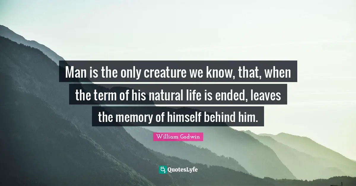 Man is the only creature we know, that, when the term of his natural life is ended, leaves the memory of himself behind him.