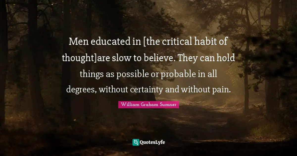 Men educated in [the critical habit of thought]are slow to believe. They can hold things as possible or probable in all degrees, without certainty and without pain.