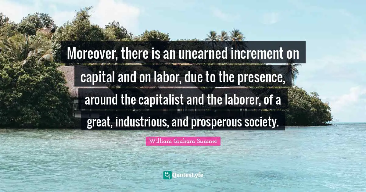 Moreover, there is an unearned increment on capital and on labor, due to the presence, around the capitalist and the laborer, of a great, industrious, and prosperous society.
