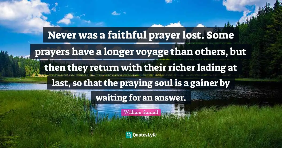 Never was a faithful prayer lost. Some prayers have a longer voyage than others, but then they return with their richer lading at last, so that the praying soul is a gainer by waiting for an answer.