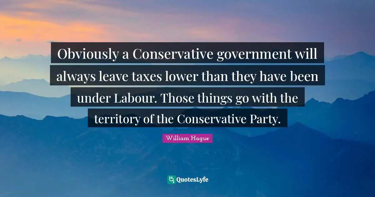 Conservative Quotes: "Obviously a Conservative government will always leave taxes lower than they have been under Labour. Those things go with the territory of the Conservative Party."