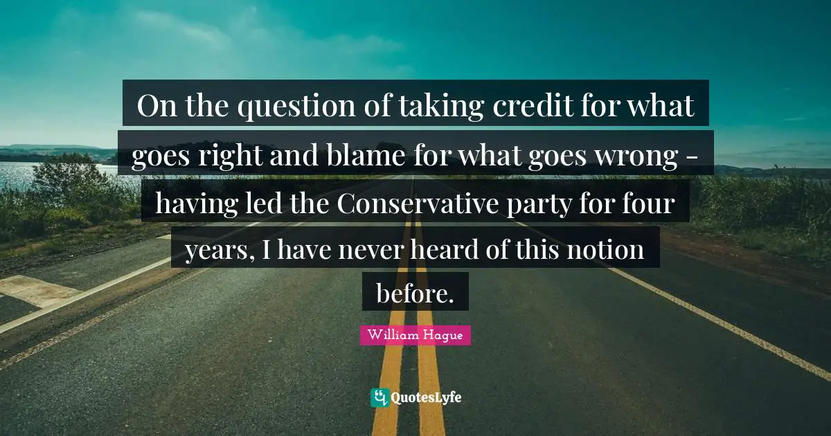 On the question of taking credit for what goes right and blame for what goes wrong - having led the Conservative party for four years, I have never heard of this notion before.