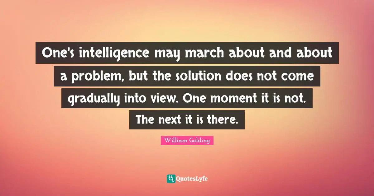 One's intelligence may march about and about a problem, but the solution does not come gradually into view. One moment it is not. The next it is there.