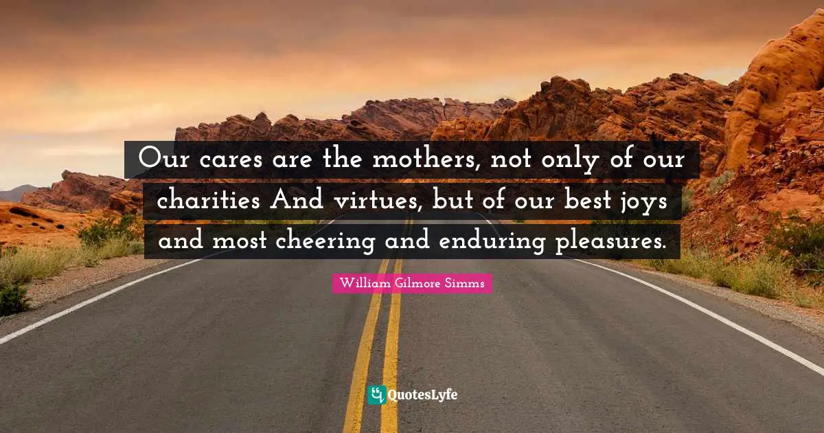 Our cares are the mothers, not only of our charities And virtues, but of our best joys and most cheering and enduring pleasures.
