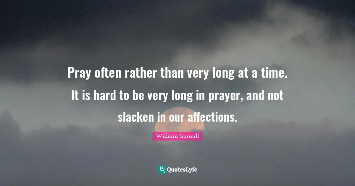 Pray often rather than very long at a time. It is hard to be very long in prayer, and not slacken in our affections.