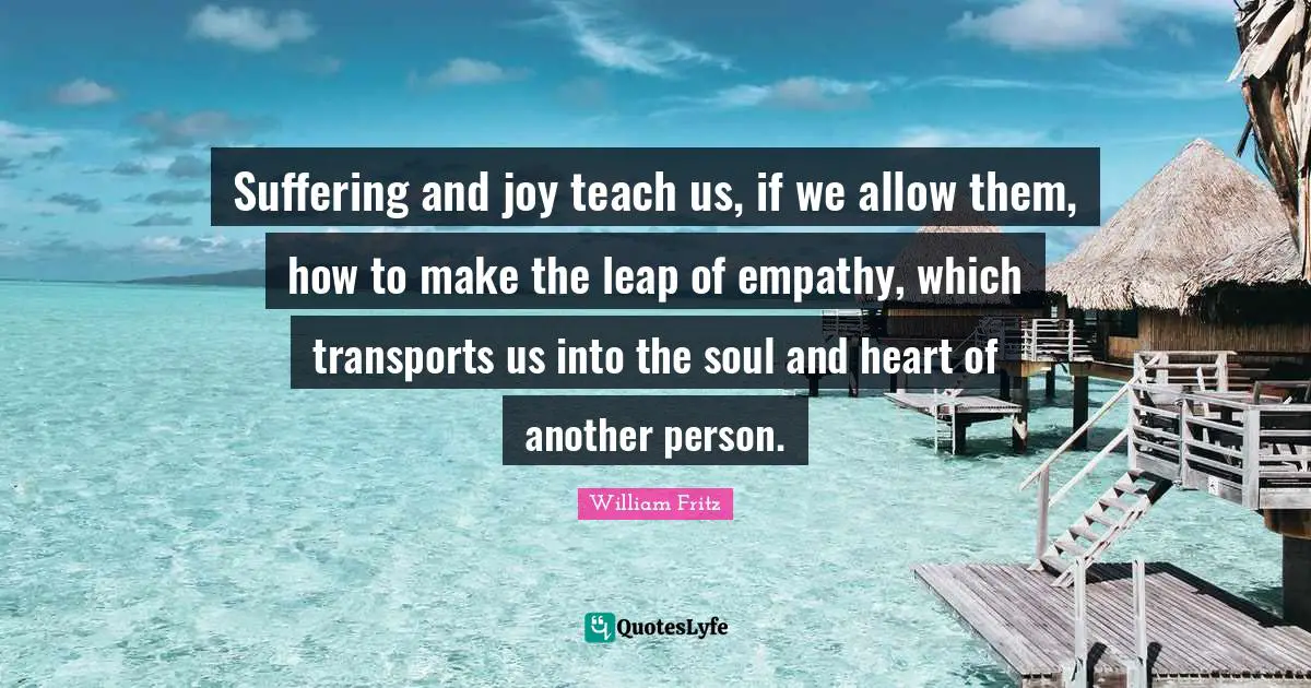 Suffering and joy teach us, if we allow them, how to make the leap of empathy, which transports us into the soul and heart of another person.