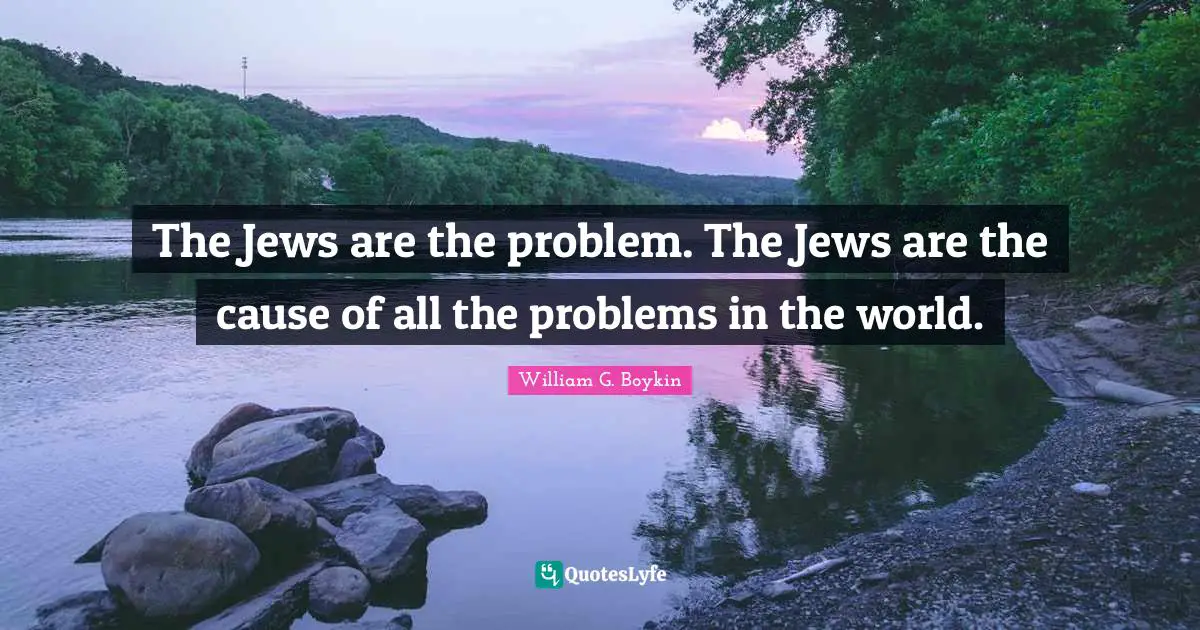 The Jews are the problem. The Jews are the cause of all the problems in the world.