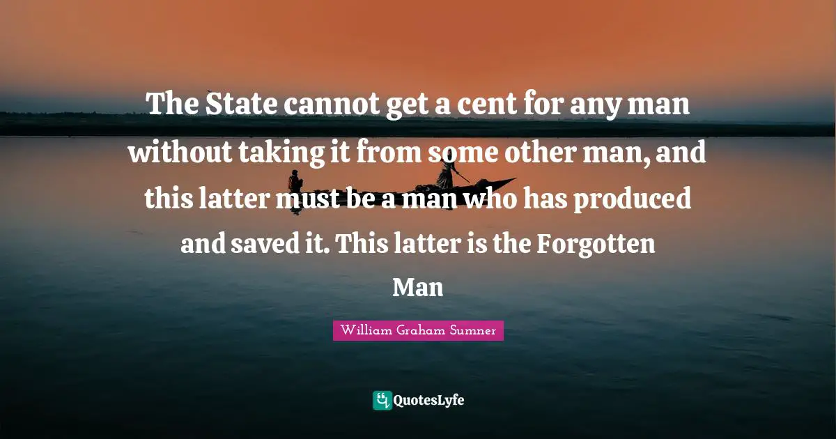 The State cannot get a cent for any man without taking it from some other man, and this latter must be a man who has produced and saved it. This latter is the Forgotten Man