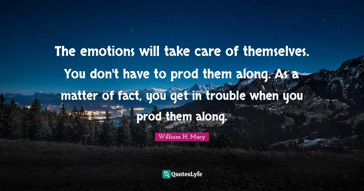 The emotions will take care of themselves. You don't have to prod them along. As a matter of fact, you get in trouble when you prod them along.