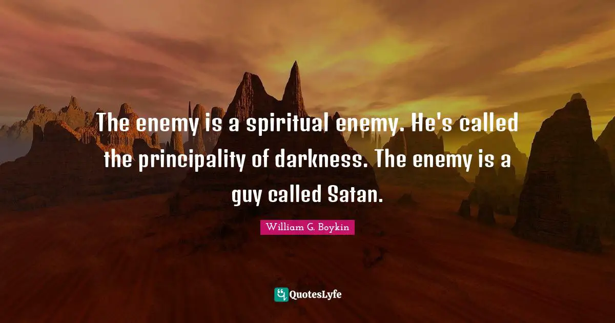 The enemy is a spiritual enemy. He's called the principality of darkness. The enemy is a guy called Satan.