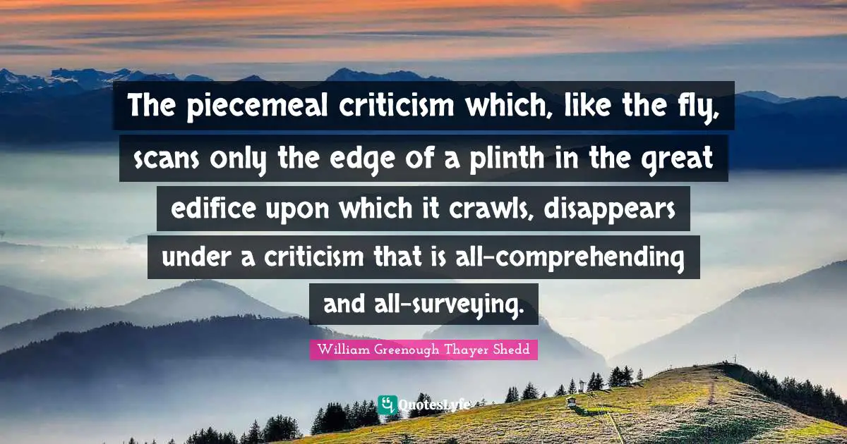 The piecemeal criticism which, like the fly, scans only the edge of a plinth in the great edifice upon which it crawls, disappears under a criticism that is all-comprehending and all-surveying.