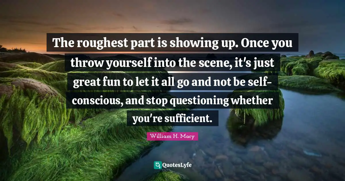 The roughest part is showing up. Once you throw yourself into the scene, it's just great fun to let it all go and not be self-conscious, and stop questioning whether you're sufficient.