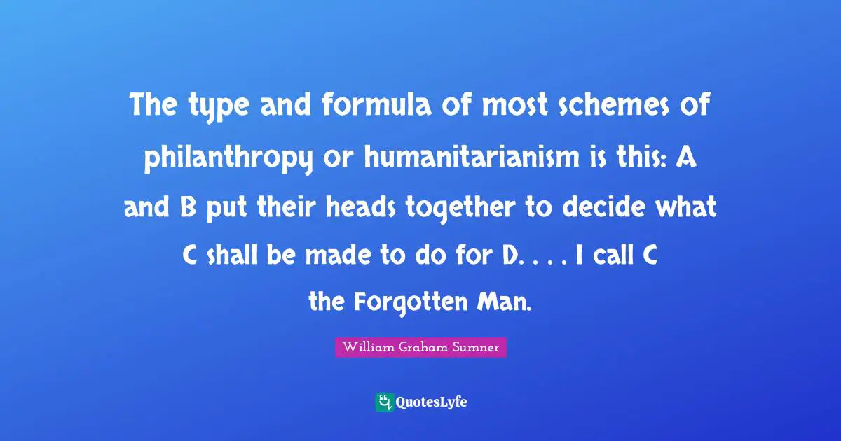 The type and formula of most schemes of philanthropy or humanitarianism is this: A and B put their heads together to decide what C shall be made to do for D. . . . I call C the Forgotten Man.