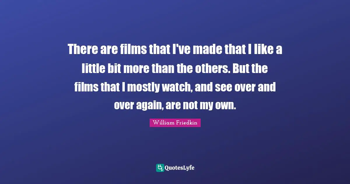 There are films that I've made that I like a little bit more than the others. But the films that I mostly watch, and see over and over again, are not my own.