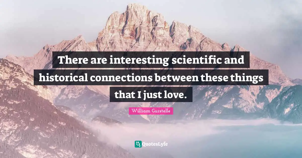 There are interesting scientific and historical connections between these things that I just love.