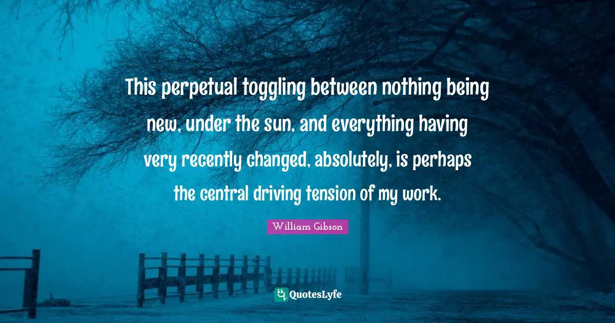 This perpetual toggling between nothing being new, under the sun, and everything having very recently changed, absolutely, is perhaps the central driving tension of my work.