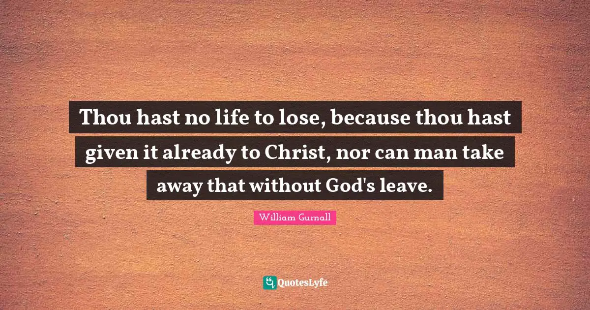 Thou hast no life to lose, because thou hast given it already to Christ, nor can man take away that without God's leave.