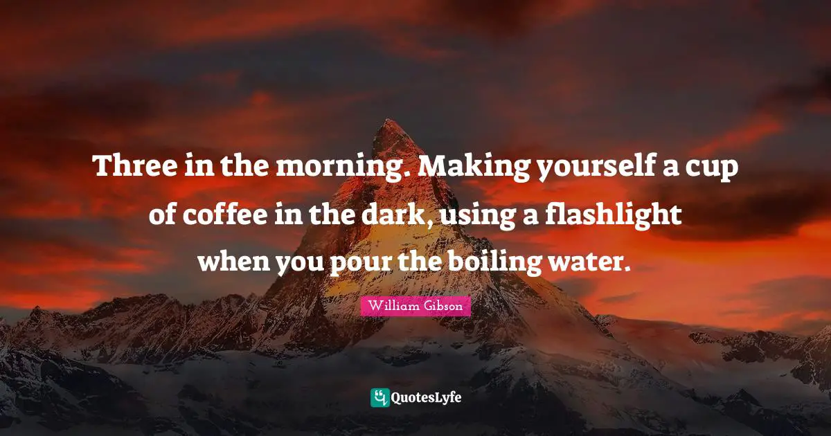 Three in the morning. Making yourself a cup of coffee in the dark, using a flashlight when you pour the boiling water.