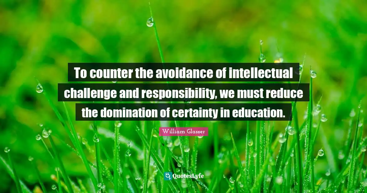 William Glasser Quotes: "To counter the avoidance of intellectual challenge and responsibility, we must reduce the domination of certainty in education."