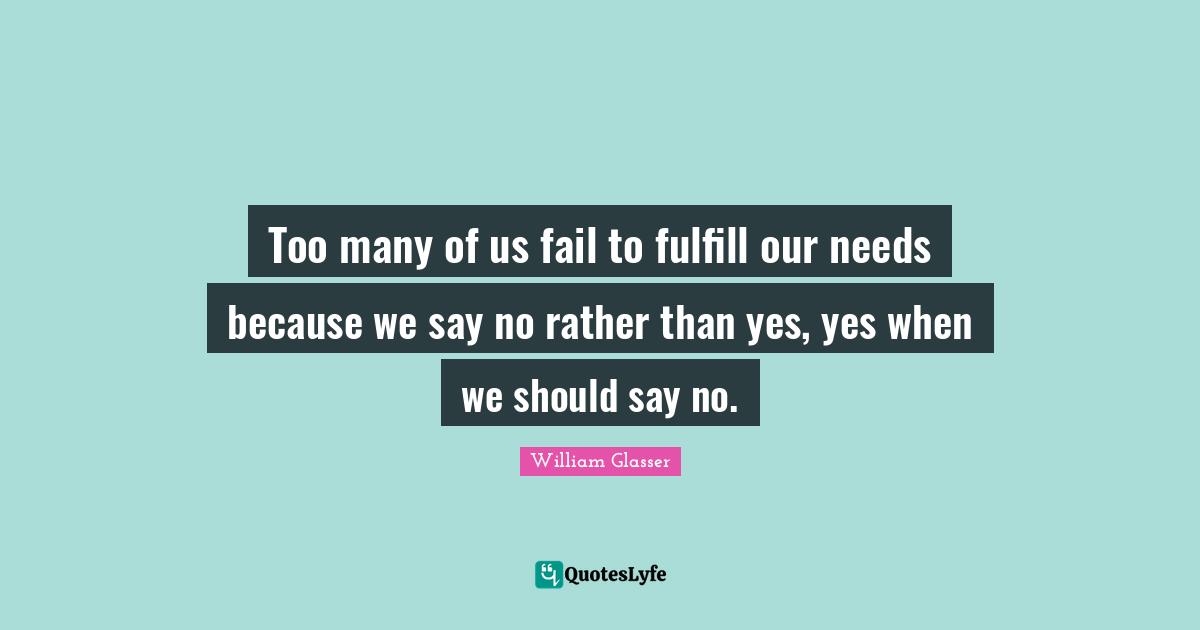 William Glasser Quotes: "Too many of us fail to fulfill our needs because we say no rather than yes, yes when we should say no."