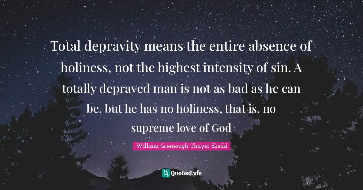 Total depravity means the entire absence of holiness, not the highest intensity of sin. A totally depraved man is not as bad as he can be, but he has no holiness, that is, no supreme love of God