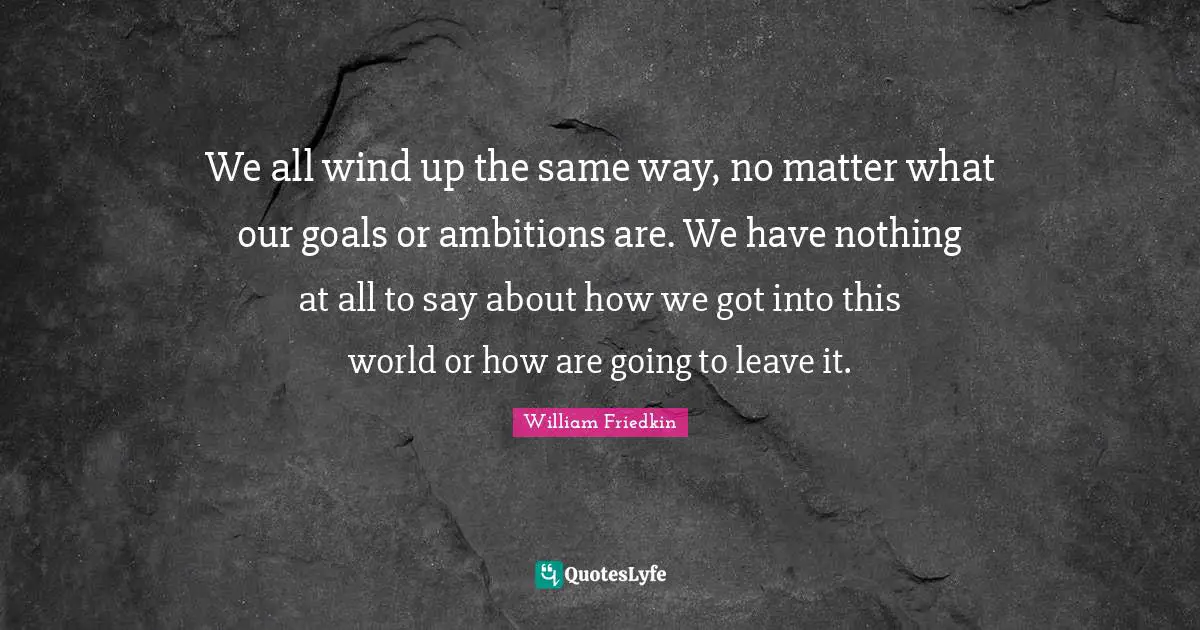 We all wind up the same way, no matter what our goals or ambitions are. We have nothing at all to say about how we got into this world or how are going to leave it.