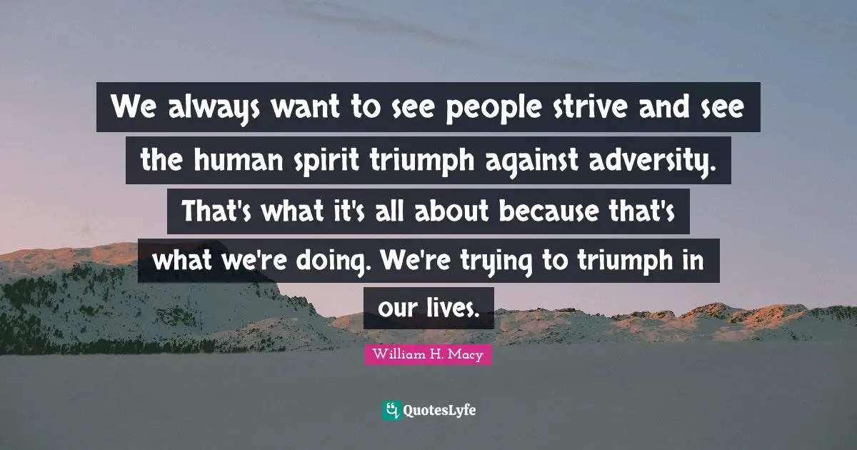We always want to see people strive and see the human spirit triumph against adversity. That's what it's all about because that's what we're doing. We're trying to triumph in our lives.