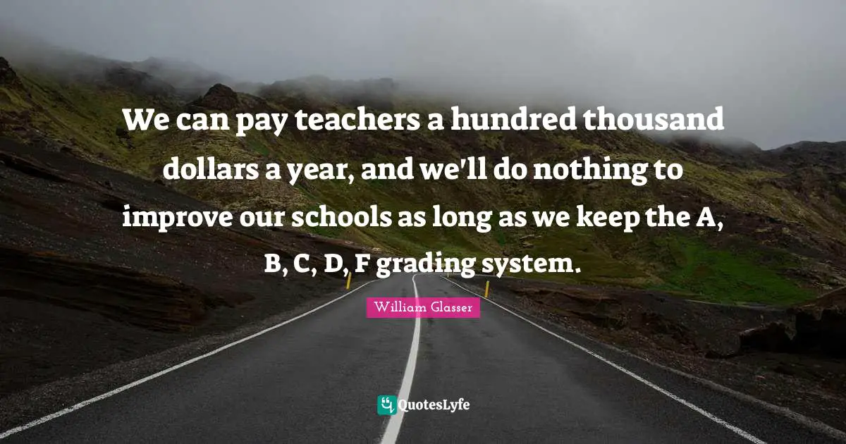 William Glasser Quotes: "We can pay teachers a hundred thousand dollars a year, and we'll do nothing to improve our schools as long as we keep the A, B, C, D, F grading system."