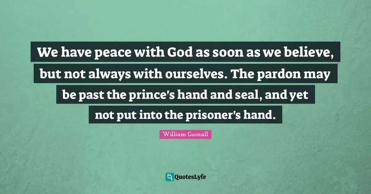 We have peace with God as soon as we believe, but not always with ourselves. The pardon may be past the prince's hand and seal, and yet not put into the prisoner's hand.