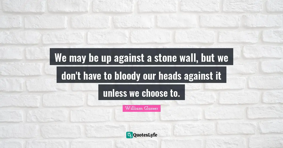 William Glasser Quotes: "We may be up against a stone wall, but we don't have to bloody our heads against it unless we choose to."