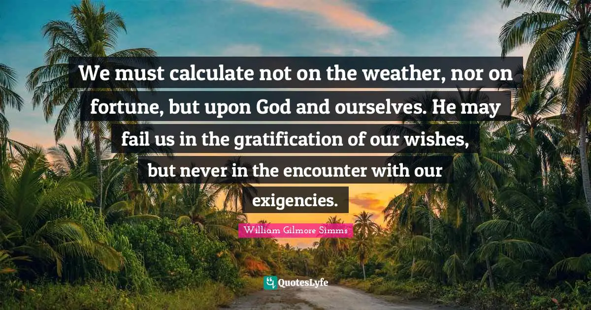 We must calculate not on the weather, nor on fortune, but upon God and ourselves. He may fail us in the gratification of our wishes, but never in the encounter with our exigencies.