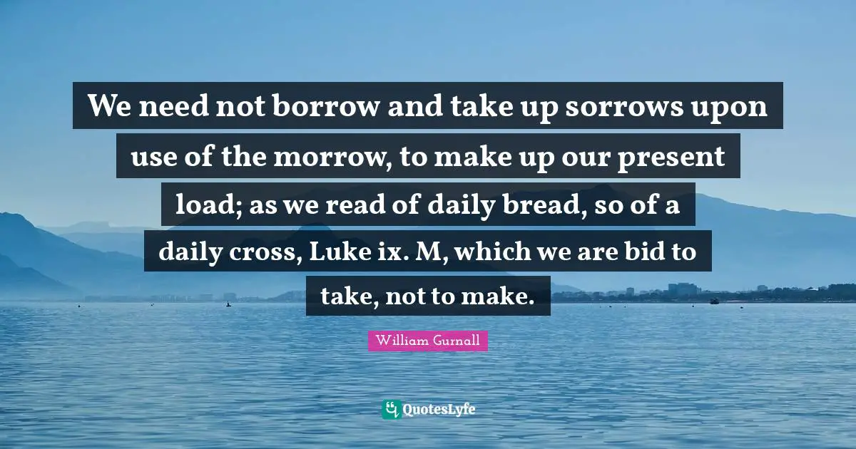 We need not borrow and take up sorrows upon use of the morrow, to make up our present load; as we read of daily bread, so of a daily cross, Luke ix. M, which we are bid to take, not to make.