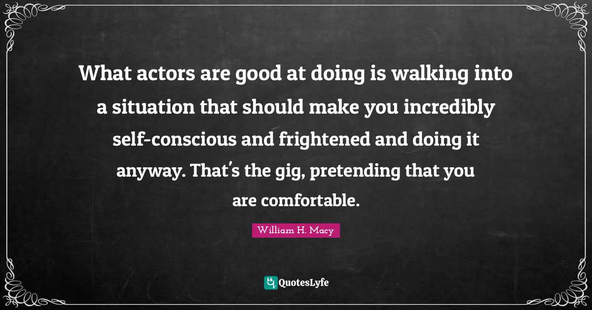 What actors are good at doing is walking into a situation that should make you incredibly self-conscious and frightened and doing it anyway. That's the gig, pretending that you are comfortable.