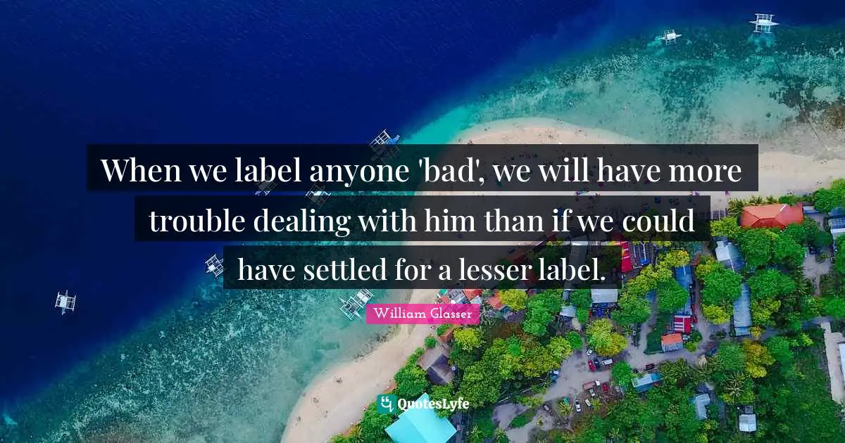 William Glasser Quotes: "When we label anyone 'bad', we will have more trouble dealing with him than if we could have settled for a lesser label."