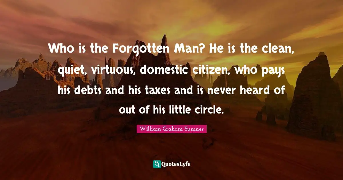 Who is the Forgotten Man? He is the clean, quiet, virtuous, domestic citizen, who pays his debts and his taxes and is never heard of out of his little circle.