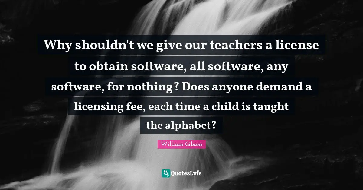 William Gibson Quotes: "Why shouldn't we give our teachers a license to obtain software, all software, any software, for nothing? Does anyone demand a licensing fee, each time a child is taught the alphabet?"